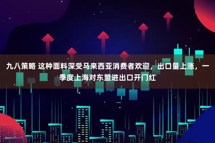 九八策略 这种面料深受马来西亚消费者欢迎，出口量上涨，一季度上海对东盟进出口开门红