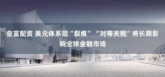 垒富配资 美元体系现“裂痕” “对等关税”将长期影响全球金融市场
