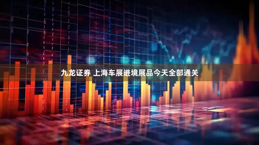 九龙证券 上海车展进境展品今天全部通关