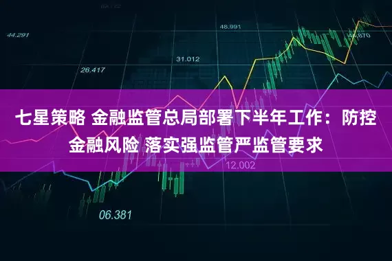 七星策略 金融监管总局部署下半年工作：防控金融风险 落实强监管严监管要求