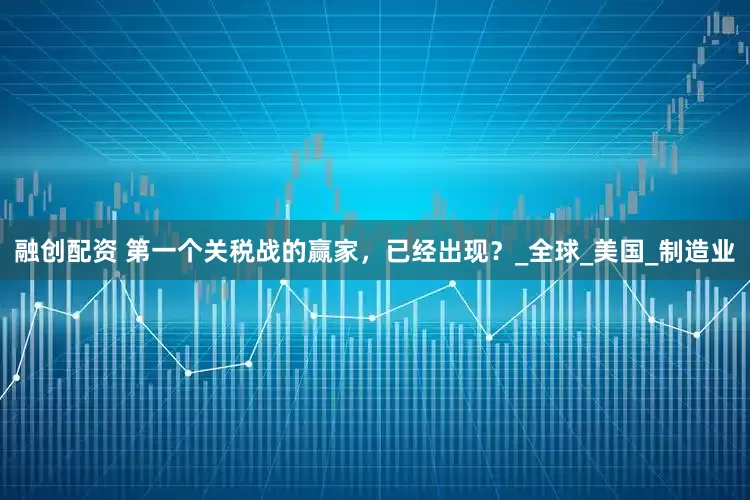 融创配资 第一个关税战的赢家，已经出现？_全球_美国_制造业