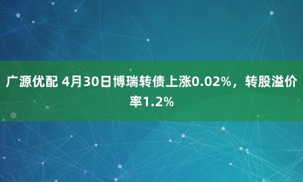 广源优配 4月30日博瑞转债上涨0.02%，转股溢价率1.2%