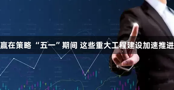 赢在策略 “五一”期间 这些重大工程建设加速推进