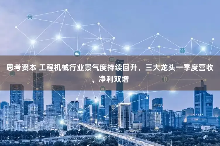 思考资本 工程机械行业景气度持续回升，三大龙头一季度营收、净利双增