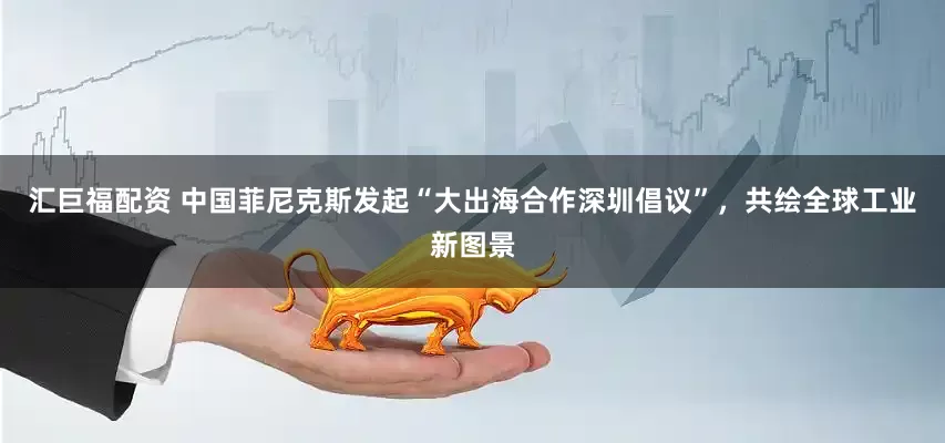 汇巨福配资 中国菲尼克斯发起“大出海合作深圳倡议”，共绘全球工业新图景