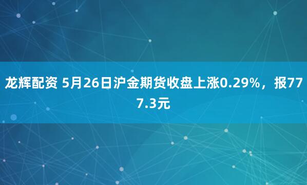 龙辉配资 5月26日沪金期货收盘上涨0.29%，报777.3元