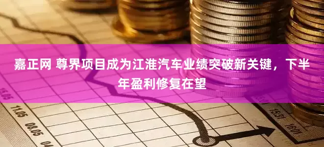 嘉正网 尊界项目成为江淮汽车业绩突破新关键，下半年盈利修复在望