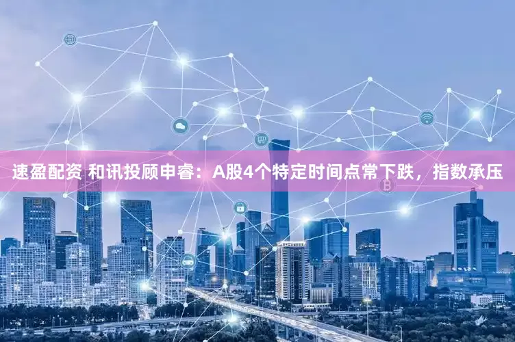 速盈配资 和讯投顾申睿：A股4个特定时间点常下跌，指数承压