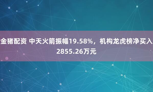 金猪配资 中天火箭振幅19.58%，机构龙虎榜净买入2855.26万元
