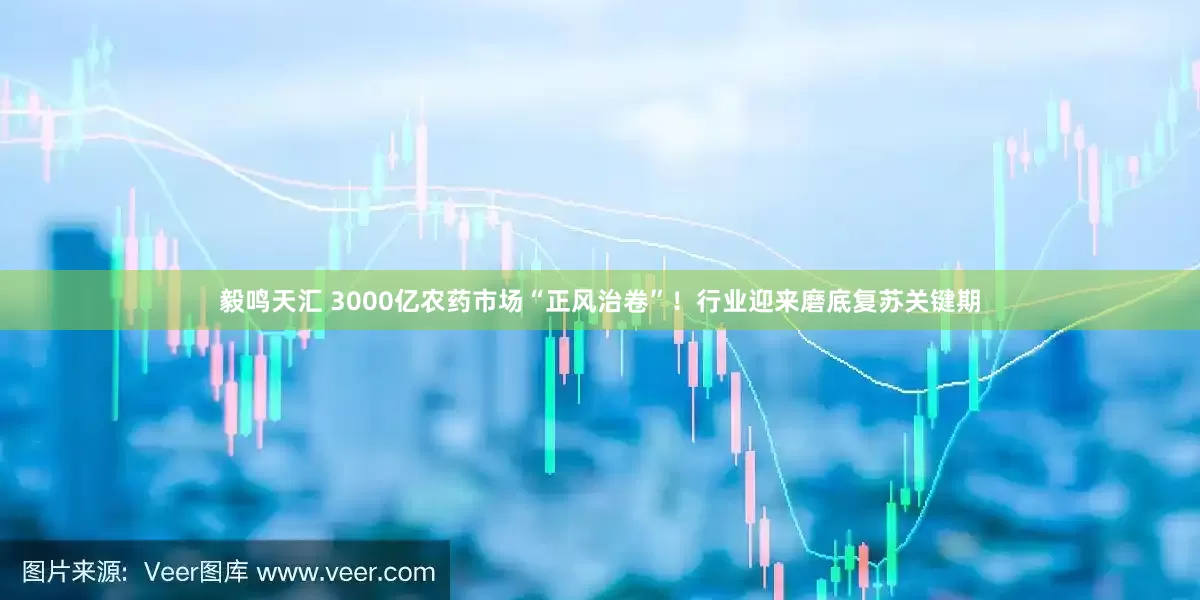 毅鸣天汇 3000亿农药市场“正风治卷”！行业迎来磨底复苏关键期
