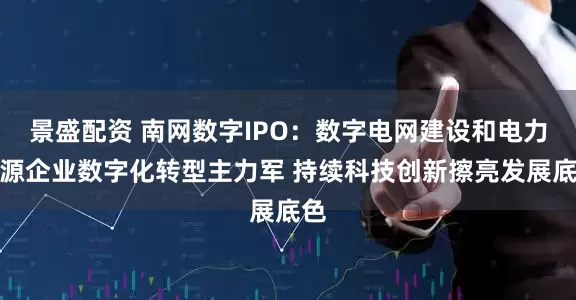 景盛配资 南网数字IPO：数字电网建设和电力能源企业数字化转型主力军 持续科技创新擦亮发展底色