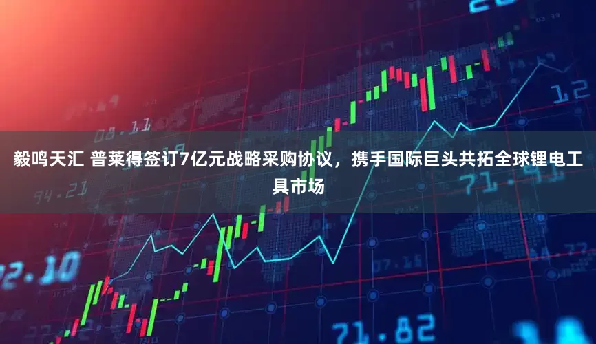 毅鸣天汇 普莱得签订7亿元战略采购协议，携手国际巨头共拓全球锂电工具市场