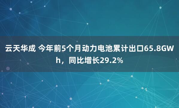 云天华成 今年前5个月动力电池累计出口65.8GWh，同比增长29.2%