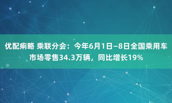 优配痢略 乘联分会：今年6月1日—8日全国乘用车市场零售34.3万辆，同比增长19%