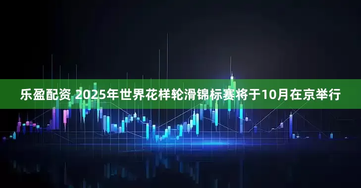 乐盈配资 2025年世界花样轮滑锦标赛将于10月在京举行