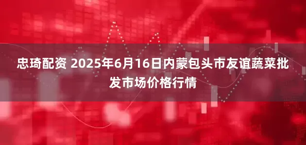 忠琦配资 2025年6月16日内蒙包头市友谊蔬菜批发市场价格行情