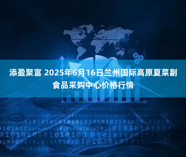 添盈聚富 2025年6月16日兰州国际高原夏菜副食品采购中心价格行情